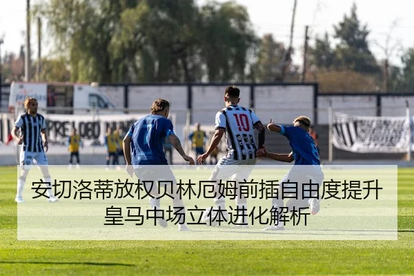安切洛蒂放权贝林厄姆前插自由度提升皇马中场立体进化解析