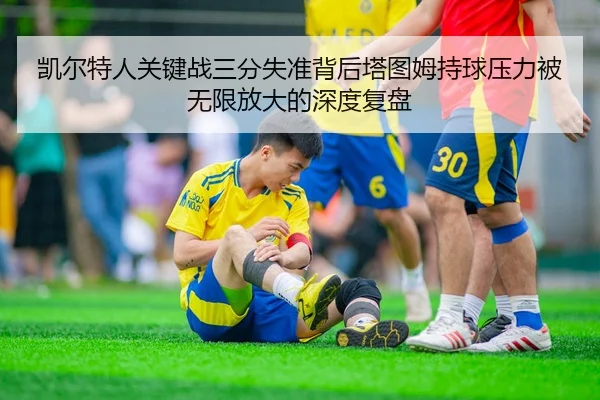 凯尔特人关键战三分失准背后塔图姆持球压力被无限放大的深度复盘