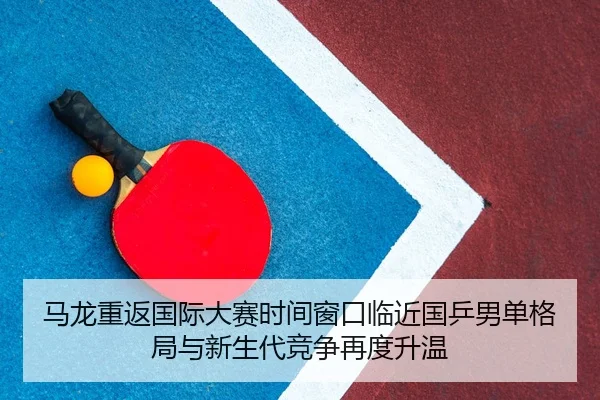 马龙重返国际大赛时间窗口临近国乒男单格局与新生代竞争再度升温